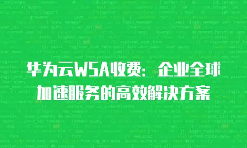 华为云WSA收费：企业全球加速服务的高效解决方案