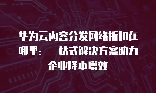 华为云内容分发网络折扣在哪里：一站式解决方案助力企业降本增效