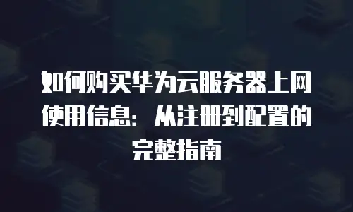 如何购买华为云服务器上网使用信息：从注册到配置的完整指南