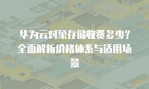 华为云对象存储收费多少？全面解析价格体系与适用场景