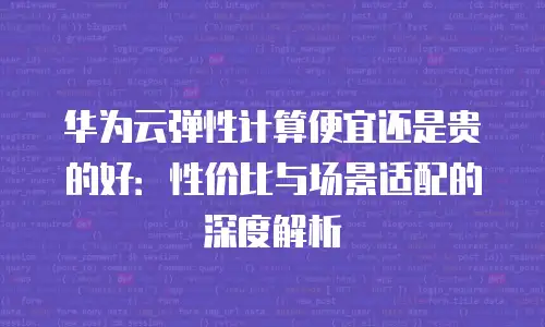 华为云弹性计算便宜还是贵的好：性价比与场景适配的深度解析