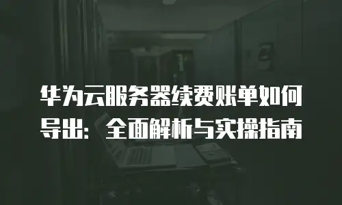 华为云服务器续费账单如何导出：全面解析与实操指南