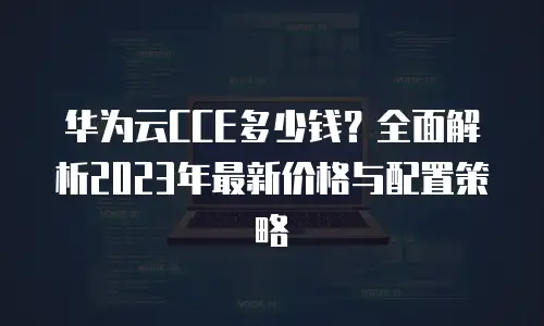 华为云CCE多少钱？全面解析2023年最新价格与配置策略