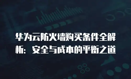 华为云防火墙购买条件全解析：安全与成本的平衡之道