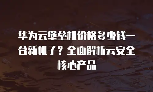 华为云堡垒机价格多少钱一台新机子？全面解析云安全核心产品