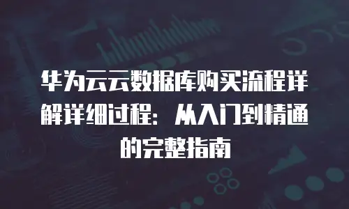 华为云云数据库购买流程详解详细过程：从入门到精通的完整指南