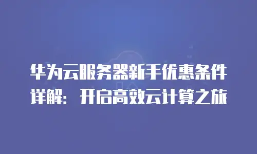 华为云服务器新手优惠条件详解：开启高效云计算之旅