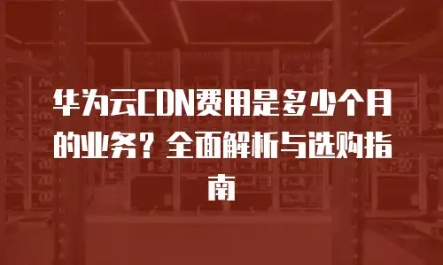 华为云CDN费用是多少个月的业务？全面解析与选购指南