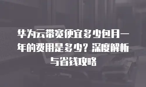 华为云带宽便宜多少包月一年的费用是多少？深度解析与省钱攻略