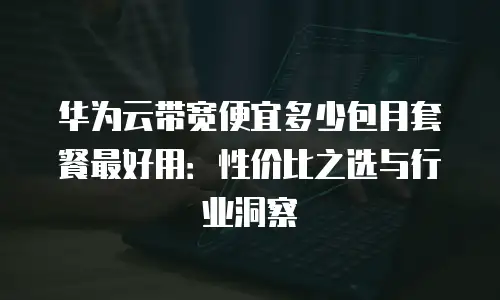 华为云带宽便宜多少包月套餐最好用：性价比之选与行业洞察