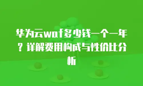 华为云waf多少钱一个一年？详解费用构成与性价比分析