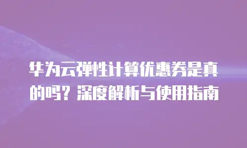 华为云弹性计算优惠券是真的吗？深度解析与使用指南
