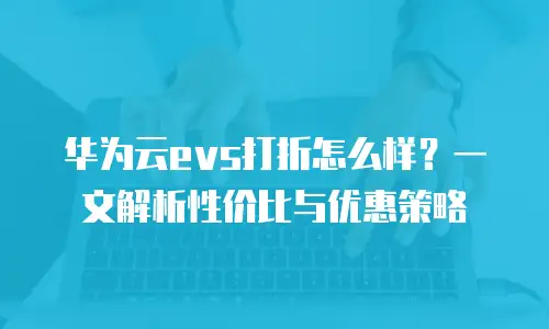 华为云evs打折怎么样？一文解析性价比与优惠策略