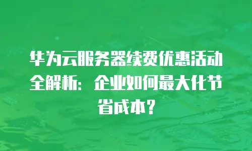 华为云服务器续费优惠活动全解析：企业如何最大化节省成本？