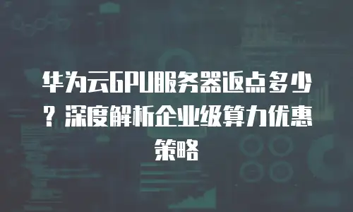 华为云GPU服务器返点多少？深度解析企业级算力优惠策略