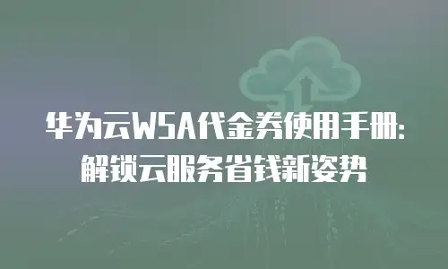 华为云WSA代金券使用手册：解锁云服务省钱新姿势