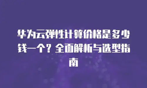 华为云弹性计算价格是多少钱一个？全面解析与选型指南