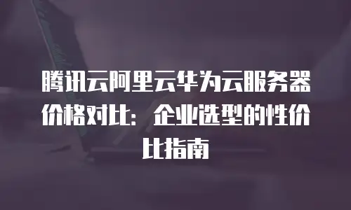 腾讯云阿里云华为云服务器价格对比：企业选型的性价比指南