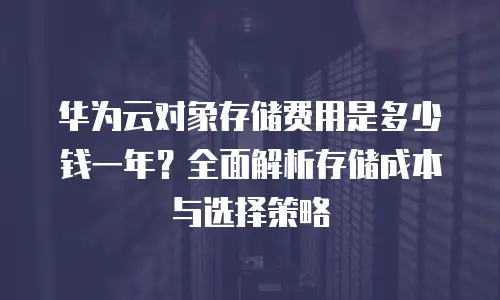 华为云对象存储费用是多少钱一年？全面解析存储成本与选择策略