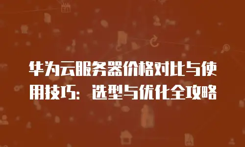 华为云服务器价格对比与使用技巧：选型与优化全攻略