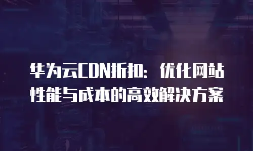华为云CDN折扣：优化网站性能与成本的高效解决方案