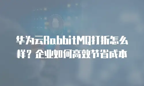 华为云RabbitMQ打折怎么样？企业如何高效节省成本