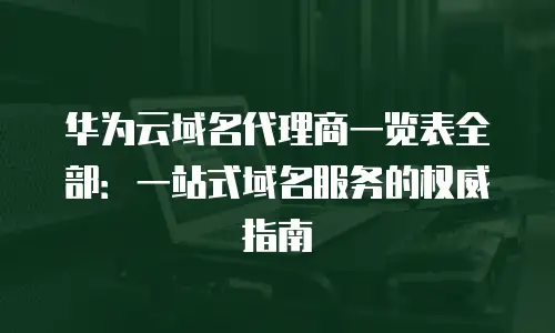 华为云域名代理商一览表全部：一站式域名服务的权威指南