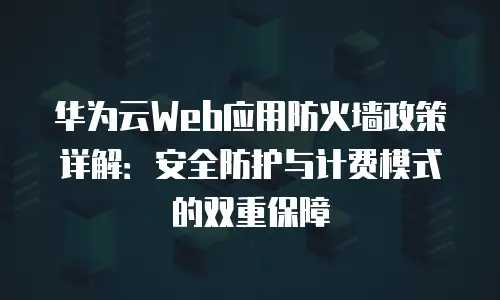 华为云Web应用防火墙政策详解：安全防护与计费模式的双重保障