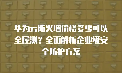 华为云防火墙价格多少可以全屋测？全面解析企业级安全防护方案