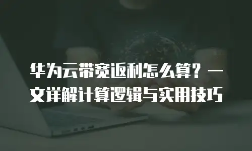华为云带宽返利怎么算？一文详解计算逻辑与实用技巧