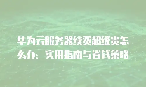华为云服务器续费超级贵怎么办：实用指南与省钱策略