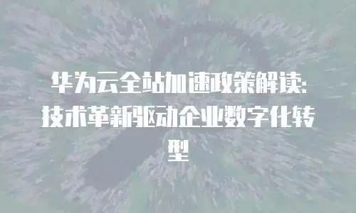 华为云全站加速政策解读：技术革新驱动企业数字化转型