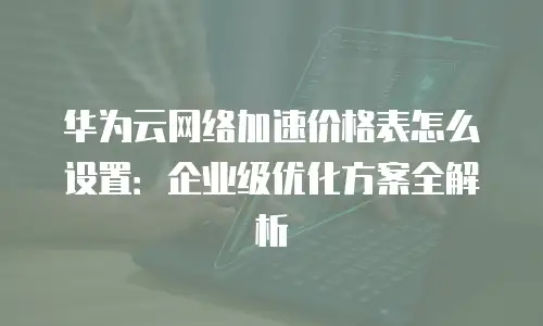 华为云网络加速价格表怎么设置：企业级优化方案全解析
