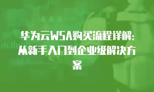 华为云WSA购买流程详解：从新手入门到企业级解决方案