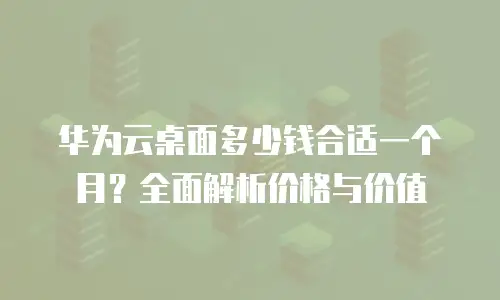 华为云桌面多少钱合适一个月？全面解析价格与价值