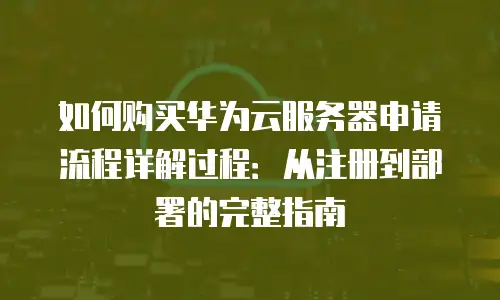 如何购买华为云服务器申请流程详解过程：从注册到部署的完整指南