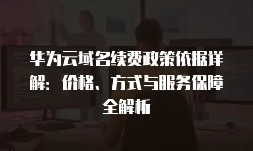 华为云域名续费政策依据详解：价格、方式与服务保障全解析