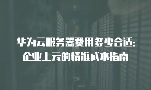 华为云服务器费用多少合适：企业上云的精准成本指南