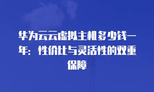 华为云云虚拟主机多少钱一年：性价比与灵活性的双重保障