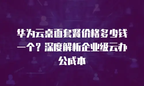 华为云桌面套餐价格多少钱一个？深度解析企业级云办公成本