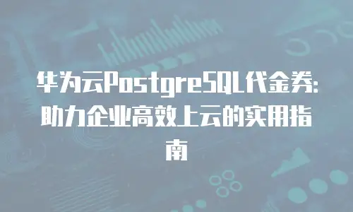 华为云PostgreSQL代金券：助力企业高效上云的实用指南