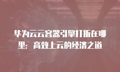 华为云云容器引擎打折在哪里：高效上云的经济之道