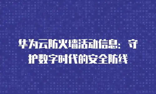 华为云防火墙活动信息：守护数字时代的安全防线