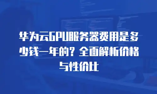 华为云GPU服务器费用是多少钱一年的？全面解析价格与性价比
