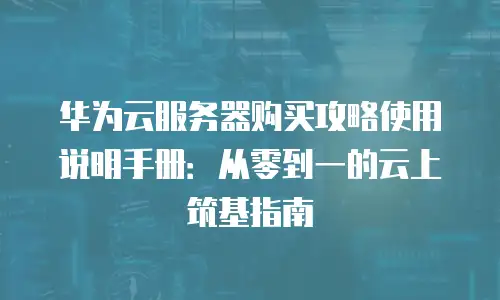 华为云服务器购买攻略使用说明手册：从零到一的云上筑基指南