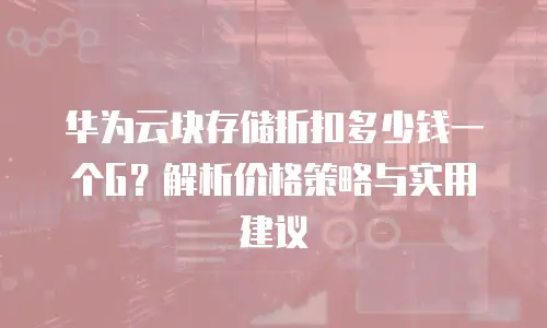 华为云块存储折扣多少钱一个G？解析价格策略与实用建议