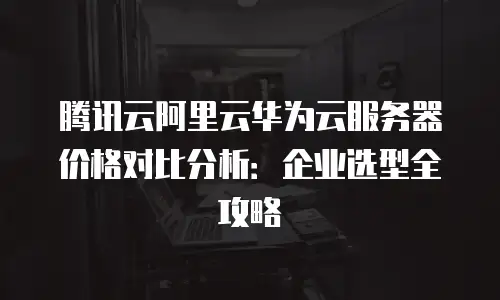 腾讯云阿里云华为云服务器价格对比分析：企业选型全攻略