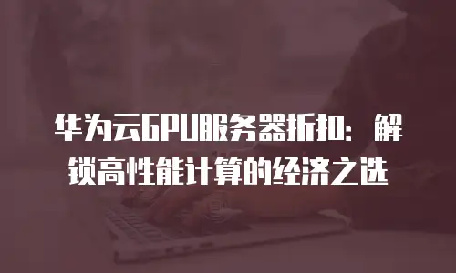 华为云GPU服务器折扣：解锁高性能计算的经济之选
