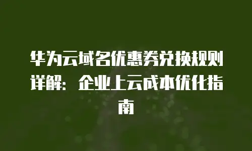 华为云域名优惠券兑换规则详解：企业上云成本优化指南