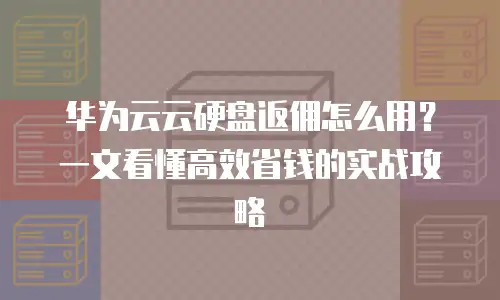 华为云云硬盘返佣怎么用？一文看懂高效省钱的实战攻略